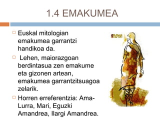 1.4 EMAKUMEA
 Euskal mitologian
emakumea garrantzi
handikoa da.
 Lehen, maiorazgoan
berdintasua zen emakume
eta gizonen artean,
emakumea garrantzitsuagoa
zelarik.
 Horren erreferentzia: Ama-
Lurra, Mari, Eguzki
Amandrea, Ilargi Amandrea.
 