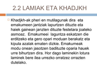 2.2 LAMIAK ETA KHADJKH
 Khadjkh-ak pheri en mutilagunak dira eta
emakumeen jantziak lapurtzen dituzte eta
haiek gainean janzten dituzte festetara joateko
asmoaz. Emakumeei laguntza eskatzen die
erditzeko eta gero opari moduan berakatz eta
kipula azalak ematen dizkie. Emakumeak
modu onean jasotzen badituzte oparia hauek
urre bihurtzen dira. Hor dago laminekin lotura
laminek bere ilea urrezko orratzez orrazten
dutelako.
 