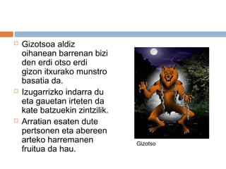  Gizotsoa aldiz
oihanean barrenan bizi
den erdi otso erdi
gizon itxurako munstro
basatia da.
 Izugarrizko indarra du
eta gauetan irteten da
kate batzuekin zintzilik.
 Arratian esaten dute
pertsonen eta abereen
arteko harremanen
fruitua da hau.
Gizotso
 
