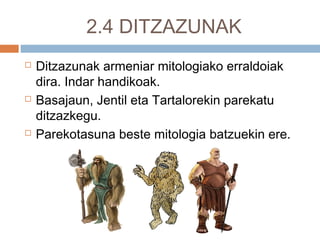 2.4 DITZAZUNAK
 Ditzazunak armeniar mitologiako erraldoiak
dira. Indar handikoak.
 Basajaun, Jentil eta Tartalorekin parekatu
ditzazkegu.
 Parekotasuna beste mitologia batzuekin ere.
 