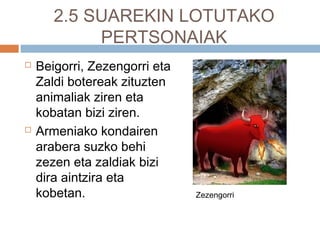2.5 SUAREKIN LOTUTAKO
PERTSONAIAK
 Beigorri, Zezengorri eta
Zaldi botereak zituzten
animaliak ziren eta
kobatan bizi ziren.
 Armeniako kondairen
arabera suzko behi
zezen eta zaldiak bizi
dira aintzira eta
kobetan. Zezengorri
 