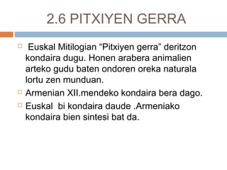 2.6 PITXIYEN GERRA
 Euskal Mitilogian “Pitxiyen gerra” deritzon
kondaira dugu. Honen arabera animalien
arteko gudu baten ondoren oreka naturala
lortu zen munduan.
 Armenian XII.mendeko kondaira bera dago.
 Euskal bi kondaira daude .Armeniako
kondaira bien sintesi bat da.
 
 