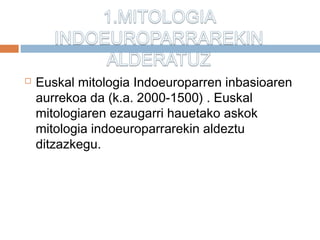  Euskal mitologia Indoeuroparren inbasioaren
aurrekoa da (k.a. 2000-1500) . Euskal
mitologiaren ezaugarri hauetako askok
mitologia indoeuroparrarekin aldeztu
ditzazkegu.
 