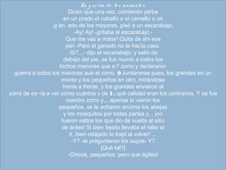 La g ue rra de  lo s anim ale s
Dicen que una vez, comiendo yerba
en un prado el caballo o el camello o un
.g an. ado de los mayores, pisó a un escarabajo.
-Ay! Ay! -gritaba el escarabajo,-
Que me vas a matar! Quita de ahi ese
pie! -Pero el ganado no le hacía caso.
-Si?...- dijo el escarabajo; y salió de
debajo del pie, se fue reunió a todos los
bichos menores que e I' zorro y declararon
guerra a todos los mavores aue el zorro. 0 Juntáronse pues, los grandes en un
monte y los pequeños en otro, mirándose
frente a frente, y los grandes enviaron al
zorro de es~ía.a ver como cuántos v de I , qué calidad eran los contrarios. Y se fue
nuestro zorro y... apenas lo vieron los
pequeños, se le echaron encima los abejas
y los mosquitos por todas partes y... jno
fueron saltos los que dio de vuelta al sitio
de antes! Si bien tiesito llevaba el rabo al
ir, bien relajado lo trajó al volver! ...
-Y? -le preguntaron los suyos- Y?
[Qué tal?]
-Chicos, pequeños: pero que ágiles!
 