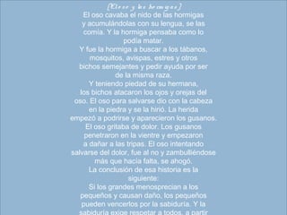 [El o so  y las ho rm ig as]
El oso cavaba el nido de las hormigas
y acumulándolas con su lengua, se las
comía. Y la hormiga pensaba como lo
podía matar.
Y fue la hormiga a buscar a los tábanos,
mosquitos, avispas, estres y otros
bichos semejantes y pedir ayuda por ser
de la misma raza.
Y teniendo piedad de su hermana,
los bichos atacaron los ojos y orejas del
oso. El oso para salvarse dio con la cabeza
en la piedra y se la hirió. La herida
empezó a podrirse y aparecieron los gusanos.
El oso gritaba de dolor. Los gusanos
penetraron en la vientre y empezaron
a dañar a las tripas. El oso intentando
salvarse del dolor, fue al no y zambulliéndose
más que hacía falta, se ahogó.
La conclusión de esa historia es la
siguiente:
Si los grandes menosprecian a los
pequeños y causan daño, los pequeños
pueden vencerlos por la sabiduría. Y la
 