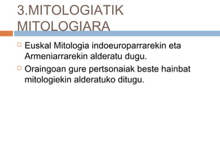 3.MITOLOGIATIK
MITOLOGIARA
 Euskal Mitologia indoeuroparrarekin eta
Armeniarrarekin alderatu dugu.
 Oraingoan gure pertsonaiak beste hainbat
mitologiekin alderatuko ditugu.
 