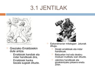3.1 JENTILAK
 Greziako Erraldoiekin
dute antza.
 Erraldoiak handiak eta
indar handikoak dira,
 Erraldoiek hanka
bezala sugeak dituzte.
 Eskandinaviar mitologian Jotunak
ditugu.
 Gizaki erraldoiak eta indar
handikoak.
 Batzuetan trol edo deabru
moduan irudikatu izan dituzte.
 Jakintza handikoak eta
gizakientzako jokaera eredu
ziren.
 