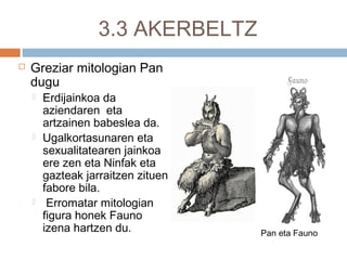 3.3 AKERBELTZ
 Greziar mitologian Pan
dugu
 Erdijainkoa da
aziendaren eta
artzainen babeslea da.
 Ugalkortasunaren eta
sexualitatearen jainkoa
ere zen eta Ninfak eta
gazteak jarraitzen zituen
fabore bila.
 Erromatar mitologian
figura honek Fauno
izena hartzen du. Pan eta Fauno
 