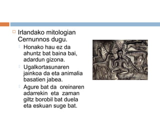  Irlandako mitologian
Cernunnos dugu.
 Honako hau ez da
ahuntz bat baina bai,
adardun gizona.
 Ugalkortasunaren
jainkoa da eta animalia
basatien jabea.
 Agure bat da oreinaren
adarrekin eta zaman
giltz borobil bat duela
eta eskuan suge bat.
 
