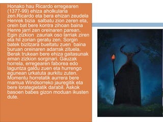  Honako hau Ricardo erregearen
(1377-99) ehiza aholkularia
zen.Ricardo eta bera ehizan zeudela
Henrek bizia salbatu zion zeren eta,
orein bat bere kontra zihoan baina
Henre jarri zen oreinaren parean.
Egin zizkion zauriak oso larriak ziren
eta hil zorian geratu zen. Sorgin
batek bizitzara bueltatu zuen baina
buruan oreinaren adarrak zituela.
Berak trukean bere ehiza gaitasunak
eman zizkion sorginari. Gauzak
horrela, erregearen faborea edo
laguntza galdu zuen eta hurrengo
egunean urkatuta aurkitu zuten.
Momentu horretatik aurrera bere
mamua Windsorreko jauregitik eta
bere lorategietatik darabil. Askok
basoen babes gizon moduan ikusten
dute.
 