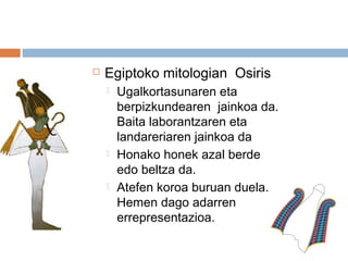  Egiptoko mitologian Osiris
 Ugalkortasunaren eta
berpizkundearen jainkoa da.
Baita laborantzaren eta
landareriaren jainkoa da
 Honako honek azal berde
edo beltza da.
 Atefen koroa buruan duela.
Hemen dago adarren
errepresentazioa.
 