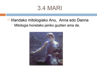3.4 MARI
 Irlandako mitologiako Anu, Anna edo Danna
 Mitologia honetako jainko guztien ama da.
 