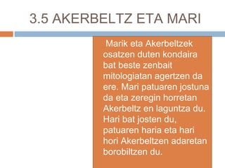 3.5 AKERBELTZ ETA MARI
 Marik eta Akerbeltzek
osatzen duten kondaira
bat beste zenbait
mitologiatan agertzen da
ere. Mari patuaren jostuna
da eta zeregin horretan
Akerbeltz en laguntza du.
Hari bat josten du,
patuaren haria eta hari
hori Akerbeltzen adaretan
borobiltzen du.
 