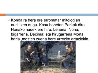  Kondaira bera ere erromatar mitologian
aurkitzen dugu. Kasu honetan Parkak dira.
Honako hauek ere hiru. Lehena, Nona;
bigarrena, Décima; eta hirugarrena Morta
haria ,mozten zuena bere urrezko artaziekin.
 