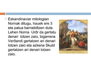  Eskandinaviar mitologian
Nornak ditugu, hauek ere 3
eta patua barnebiltzen dute.
Lehen Norna  Urðr da gertatu
denari lotzen zaio, bigarrena
Verðandi gertatzen ari denari
lotzen zaio eta azkena Skuld
gertatzen ari denari lotzen
zaio.
 