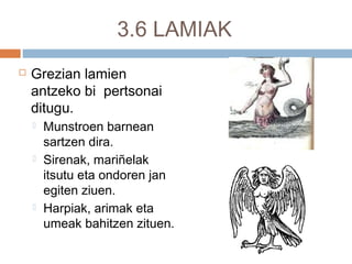 3.6 LAMIAK
 Grezian lamien
antzeko bi pertsonai
ditugu.
 Munstroen barnean
sartzen dira.
 Sirenak, mariñelak
itsutu eta ondoren jan
egiten ziuen.
 Harpiak, arimak eta
umeak bahitzen zituen.
 