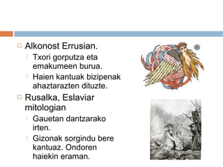  Alkonost Errusian.
 Txori gorputza eta
emakumeen burua.
 Haien kantuak bizipenak
ahaztarazten dituzte.
 Rusalka, Eslaviar
mitologian
 Gauetan dantzarako
irten.
 Gizonak sorgindu bere
kantuaz. Ondoren
haiekin eraman.
 