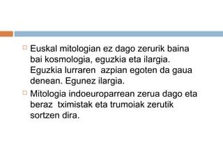  Euskal mitologian ez dago zerurik baina
bai kosmologia, eguzkia eta ilargia.
Eguzkia lurraren azpian egoten da gaua
denean. Egunez ilargia.
 Mitologia indoeuroparrean zerua dago eta
beraz tximistak eta trumoiak zerutik
sortzen dira.
 