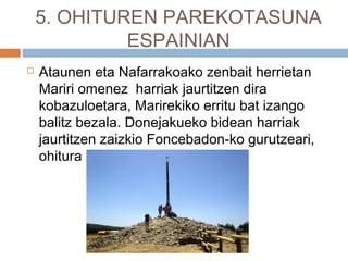 5. OHITUREN PAREKOTASUNA
ESPAINIAN
 Ataunen eta Nafarrakoako zenbait herrietan
Mariri omenez harriak jaurtitzen dira
kobazuloetara, Marirekiko erritu bat izango
balitz bezala. Donejakueko bidean harriak
jaurtitzen zaizkio Foncebadon-ko gurutzeari,
ohitura hori prekristaua da.
 