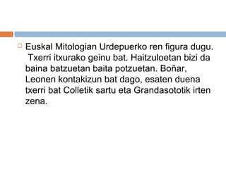  Euskal Mitologian Urdepuerko ren figura dugu.
Txerri itxurako geinu bat. Haitzuloetan bizi da
baina batzuetan baita potzuetan. Boñar,
Leonen kontakizun bat dago, esaten duena
txerri bat Colletik sartu eta Grandasototik irten
zena.
 