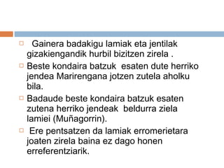  Gainera badakigu lamiak eta jentilak
gizakiengandik hurbil bizitzen zirela .
 Beste kondaira batzuk esaten dute herriko
jendea Marirengana jotzen zutela aholku
bila.
 Badaude beste kondaira batzuk esaten
zutena herriko jendeak beldurra ziela
lamiei (Muñagorrin).
 Ere pentsatzen da lamiak erromerietara
joaten zirela baina ez dago honen
erreferentziarik.
 
