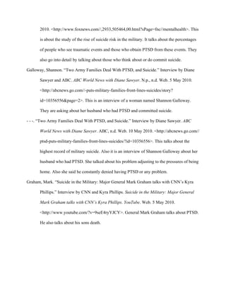 2010. <http://www.foxnews.com//,2933,505464,00.html?sPage=fnc//mentalhealth>. This

      is about the study of the rise of suicide risk in the military. It talks about the percentages

      of people who see traumatic events and those who obtain PTSD from these events. They

      also go into detail by talking about those who think about or do commit suicide.

Galloway, Shannon. “Two Army Families Deal With PTSD, and Suicide.” Interview by Diane

      Sawyer and ABC. ABC World News with Diane Sawyer. N.p., n.d. Web. 5 May 2010.

      <http://abcnews.go.com//-puts-military-families-front-lines-suicides/story?

      id=10356556&page=2>. This is an interview of a woman named Shannon Galloway.

      They are asking about her husband who had PTSD and committed suicide.

- - -. “Two Army Families Deal With PTSD, and Suicide.” Interview by Diane Sawyer. ABC

      World News with Diane Sawyer. ABC, n.d. Web. 10 May 2010. <http://abcnews.go.com//

      ptsd-puts-military-families-front-lines-suicides/?id=10356556>. This talks about the

      highest record of military suicide. Also it is an interview of Shannon Galloway about her

      husband who had PTSD. She talked about his problem adjusting to the pressures of being

      home. Also she said he constantly denied having PTSD or any problem.

Graham, Mark. “Suicide in the Military: Major General Mark Graham talks with CNN’s Kyra

      Phillips.” Interview by CNN and Kyra Phillips. Suicide in the Military: Major General

      Mark Graham talks with CNN’s Kyra Phillips. YouTube. Web. 5 May 2010.

      <http://www.youtube.com/?v=9seE4ryYJCY>. General Mark Graham talks about PTSD.

      He also talks about his sons death.
 