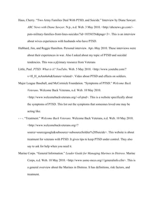 Haus, Cherry. “Two Army Families Deal With PTSD, and Suicide.” Interview by Diane Sawyer.

       ABC News with Diane Sawyer. N.p., n.d. Web. 3 May 2010. <http://abcnews.go.com//-

       puts-military-families-front-lines-suicides/?id=10356556&page=3>. This is an interview

       about wives experiences with husbands who have PTSD.

Hubbard, Jim, and Reggie Hamilton. Personal interview. Apr.-May 2010. These interviews were

       about their experiences in war. Also I asked about my topic of PTSD and suicidal

       tendencies. This was a p[rimary resource from Veterans

Little, Paul. PTSD: What is it? YouTube. Web. 5 May 2010. <http://www.youtube.com/?

       v=H_H_mAm4a4s&feature=related>. Video about PTSD and effects on soldiers.

Major League Baseball, and McCormick Foundation. “Symptoms of PTSD.” Welcome Back

       Veterans. Welcome Back Veterans, n.d. Web. 10 May 2010.

       <http://www.welcomebackveterans.org//-of-ptsd>. This is a website specifically about

       the symptoms of PTSD. This list out the symptoms that someones loved one may be

       acting like.

- - -. “Treatment.” Welcome Back Veterans. Welcome Back Veterans, n.d. Web. 10 May 2010.

       <http://www.welcomebackveterans.org//?

       source=sourcegoogle&subsource=subsourceSoldier%20Suicide>. This website is about

       treatment for veterans with PTSD. It gives tips to keep PTSD under control. They also

       say to ask for help when you need it.

Marine Corps. “General Information.” Leader Guide for Managing Marines in Distress. Marine

       Corps, n.d. Web. 10 May 2010. <http://www.usmc-mccs.org////generalinfo.cfm>. This is

       a general overview about the Marines in Distress. It has definitions, risk factors, and

       treatment.
 