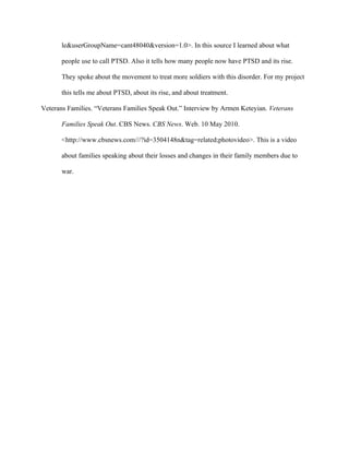 le&userGroupName=cant48040&version=1.0>. In this source I learned about what

       people use to call PTSD. Also it tells how many people now have PTSD and its rise.

       They spoke about the movement to treat more soldiers with this disorder. For my project

       this tells me about PTSD, about its rise, and about treatment.

Veterans Families. “Veterans Families Speak Out.” Interview by Armen Keteyian. Veterans

       Families Speak Out. CBS News. CBS News. Web. 10 May 2010.

       <http://www.cbsnews.com///?id=3504148n&tag=related;photovideo>. This is a video

       about families speaking about their losses and changes in their family members due to

       war.
 