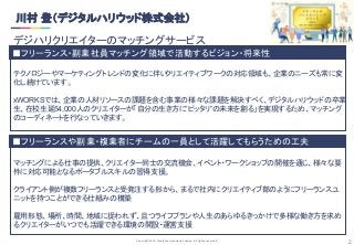 Copyright 2019 Freelance Association Japan All rights reserved.
■フリーランスや副業・複業者にチームの一員として活躍してもらうための工夫
■フリーランス・副業社員マッチング領域で活動するビジョン・将来性
2
テクノロジーやマーケティングトレンドの変化に伴いクリエイティブワークの対応領域も、企業のニーズも常に変
化し続けています。
xWORKSでは、企業の人材リソースの課題を含む事業の様々な課題を解決すべく、デジタルハリウッドの卒業
生、在校生延54,000人のクリエイターが「自分の生き方に”ピッタリ”の未来を創る」を実現するため、マッチング
のコーディネートを行なっていきます。
マッチングによる仕事の提供、クリエイター同士の交流機会、イベント・ワークショップの開催を通じ、様々な要
件に対応可能となるポータブルスキルの習得支援。
クライアント側が複数フリーランスと受発注する形から、まるで社内にクリエイティブ部のようにフリーランスユ
ニットを持つことができる仕組みの構築
雇用形態、場所、時間、地域に捉われず、且つライフプランや人生のあらゆるきっかけで多様な働き方を求め
るクリエイターがいつでも活躍できる環境の開設・運営支援
川村 登（デジタルハリウッド株式会社） 
デジハリクリエイターのマッチングサービス 
 