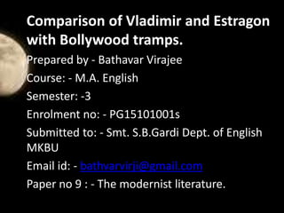 Comparison of Vladimir and Estragon
with Bollywood tramps.
Prepared by - Bathavar Virajee
Course: - M.A. English
Semester: -3
Enrolment no: - PG15101001s
Submitted to: - Smt. S.B.Gardi Dept. of English
MKBU
Email id: - bathvarvirji@gmail.com
Paper no 9 : - The modernist literature.
 