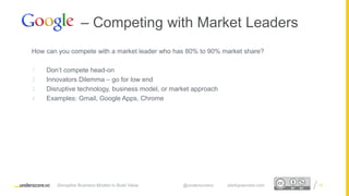 Proprietary and ConfidentialProprietary and Confidential
How can you compete with a market leader who has 80% to 90% market share?
1. Don’t compete head-on
2. Innovators Dilemma – go for low end
3. Disruptive technology, business model, or market approach
4. Examples: Gmail, Google Apps, Chrome
19
– Competing with Market Leaders
Disruptive Business Models to Build Value @underscorevc startupsecrets.com
 