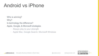 Proprietary and ConfidentialProprietary and Confidential
Who is winning?
Why?
Is technology the difference?
Apple, Google, & Microsoft strategies
• Always play to your strength
• Apple Mac, Google Search, Microsoft Windows
21
Android vs iPhone
Disruptive Business Models to Build Value @underscorevc startupsecrets.com
 