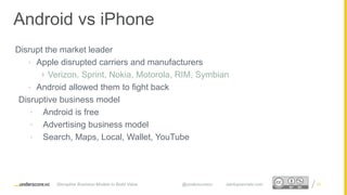 Proprietary and ConfidentialProprietary and Confidential
Disrupt the market leader
• Apple disrupted carriers and manufacturers
 Verizon, Sprint, Nokia, Motorola, RIM, Symbian
• Android allowed them to fight back
Disruptive business model
• Android is free
• Advertising business model
• Search, Maps, Local, Wallet, YouTube
22
Android vs iPhone
Disruptive Business Models to Build Value @underscorevc startupsecrets.com
 