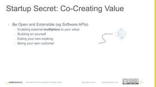 Proprietary and ConfidentialProprietary and Confidential
Startup Secret: Co-Creating Value
Disruptive Business Models to Build Value @underscorevc startupsecrets.com
 Be Open and Extensible (eg Software APIs)
• Enabling external multipliers to your value
• Building on yourself
• Eating your own cooking
• Being your own customer
25
 