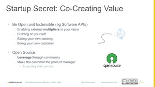 Proprietary and ConfidentialProprietary and Confidential
 Be Open and Extensible (eg Software APIs)
• Enabling external multipliers to your value
• Building on yourself
• Eating your own cooking
• Being your own customer
 Open Source
• Leverage through community
• Make the customer the product manager
 Scratching their own itch
26
Startup Secret: Co-Creating Value
Disruptive Business Models to Build Value @underscorevc startupsecrets.com
 