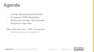 Proprietary and ConfidentialProprietary and Confidential
Agenda
1. Finding a Disruptive Business Model
2. Focusing on CORE differentiation
3. Multiply and Leverage it with innovation
4. Designing for high value
Other side of the coin – GTM – next session
- Eg Segmentation, Channels etc
3Disruptive Business Models to Build Value @underscorevc startupsecrets.com
 