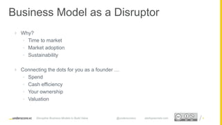Proprietary and ConfidentialProprietary and Confidential
Business Model as a Disruptor
 Why?
• Time to market
• Market adoption
• Sustainability
 Connecting the dots for you as a founder …
• Spend
• Cash efficiency
• Your ownership
• Valuation
6Disruptive Business Models to Build Value @underscorevc startupsecrets.com
 