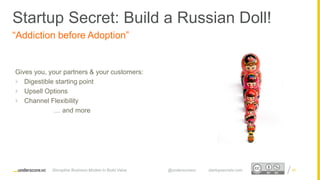 Proprietary and ConfidentialProprietary and Confidential
“Addiction before Adoption”
Gives you, your partners & your customers:
 Digestible starting point
 Upsell Options
 Channel Flexibility
… and more
65Disruptive Business Models to Build Value @underscorevc startupsecrets.com
Startup Secret: Build a Russian Doll!
 