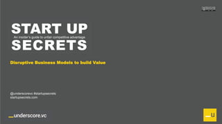 Proprietary and ConfidentialProprietary and Confidential
START UP
SECRETS
An insider’s guide to unfair competitive advantage
Disruptive Business Models to build Value
@underscorevc #startupsecrets
startupsecrets.com
 