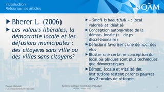 Florent Michelot
POL4840@ﬂorent.michelot.info
Système politique montréalais (POL4840)
UQÀM - Hiver 2015
▶ « Small is beautifull » : local
valorisé et idéalisé
▶ Conception autonomiste de la
démoc. locale (=
o
de pv
discrétionnaire)
▶ Défusions favorisent une démoc. des
élus
▶ Illustre une certaine conception du
local où pbiques sont plus techniques
que démocratiques
▶ Démoc. locale et vitalité des
institutions restent parents pauvres
des 2 rondes de réforme
▶ Bherer L. (2006)
▶ Les valeurs libérales, la
démocratie locale et les
défusions municipales :
des citoyens sans ville ou
des villes sans citoyens?
12
Introduction 
Retour sur les articles
 