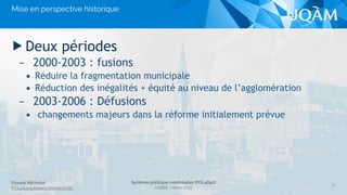 Florent Michelot
POL4840@ﬂorent.michelot.info
Système politique montréalais (POL4840)
UQÀM - Hiver 2015
▶ Deux périodes
– 2000-2003 : fusions
• Réduire la fragmentation municipale
• Réduction des inégalités + équité au niveau de l’agglomération
– 2003-2006 : Défusions
• changements majeurs dans la réforme initialement prévue
13
Mise en perspective historique
 