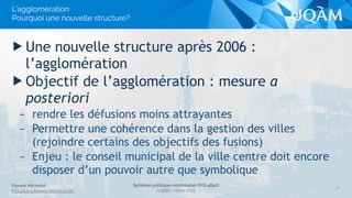 Florent Michelot
POL4840@ﬂorent.michelot.info
Système politique montréalais (POL4840)
UQÀM - Hiver 2015
▶ Une nouvelle structure après 2006 :
l’agglomération
▶ Objectif de l’agglomération : mesure a
posteriori
– rendre les défusions moins attrayantes
– Permettre une cohérence dans la gestion des villes
(rejoindre certains des objectifs des fusions)
– Enjeu : le conseil municipal de la ville centre doit encore
disposer d’un pouvoir autre que symbolique
16
L’agglomération
Pourquoi une nouvelle structure?
 