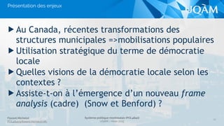 Florent Michelot
POL4840@ﬂorent.michelot.info
Système politique montréalais (POL4840)
UQÀM - Hiver 2015
▶ Au Canada, récentes transformations des
structures municipales =>mobilisations populaires
▶ Utilisation stratégique du terme de démocratie
locale
▶ Quelles visions de la démocratie locale selon les
contextes ?
▶ Assiste-t-on à l’émergence d’un nouveau frame
analysis (cadre) (Snow et Benford) ?
20
Présentation des enjeux
 