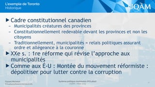 Florent Michelot
POL4840@ﬂorent.michelot.info
Système politique montréalais (POL4840)
UQÀM - Hiver 2015
▶ Cadre constitutionnel canadien
– Municipalités créatures des provinces
– Constitutionnellement redevable devant les provinces et non les
citoyens
– Traditionnellement, municipalités = relais politiques assurant
ordre et allégeance à la couronne
▶ XXe s. : 1re réforme qui révise l’approche aux
municipalités
▶ Comme aux É-U : Montée du mouvement réformiste :
dépolitiser pour lutter contre la corruption
27
L’exemple de Toronto
Historique
 
