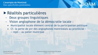 Florent Michelot
POL4840@ﬂorent.michelot.info
Système politique montréalais (POL4840)
UQÀM - Hiver 2015
▶ Réalités particulières
– Deux groupes linguistiques
– Vision anglophone de la démocratie locale :
• Municipalité locale élément central de la participation politique
• Cf. la perte de pvr des anglophones montréalais au provincial :
« repli » au palier municipal
32
L’exemple de Montréal
Des spécificités préétablies
 
