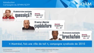 Florent Michelot
POL4840@ﬂorent.michelot.info
Système politique montréalais (POL4840)
UQÀM - Hiver 2015
8
« Montréal, fais une ville de toi! », campagne syndicale de 2010
Introduction 
Campagne du SFMM/SCFP
 