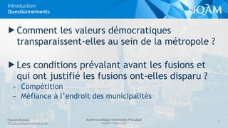 Florent Michelot
POL4840@ﬂorent.michelot.info
Système politique montréalais (POL4840)
UQÀM - Hiver 2015
▶ Comment les valeurs démocratiques
transparaissent-elles au sein de la métropole ?
▶ Les conditions prévalant avant les fusions et
qui ont justifié les fusions ont-elles disparu ?
– Compétition
– Méfiance à l’endroit des municipalités
10
Introduction
Questionnements
 