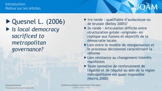 Florent Michelot
POL4840@ﬂorent.michelot.info
Système politique montréalais (POL4840)
UQÀM - Hiver 2015
▶ 1re ronde : qualifiable d’audacieuse ou
de brutale (Belley 2005)?
▶ 2e ronde : Articulation difficile entre
structuration gvtale «originale» en
réplique aux fusions et objectifs de la
démocratie locale.
▶ Lien entre le modèle de réorganisation et
le processus décisionnel caractérisant la
réforme
▶ Lien résistance au changement/intérêts
manifestes
▶ Toute tentative de renforcement de
l'égalité et de l'équité au sein de la région
métropolitaine est quasi-impossible
(Norris,2000)
▶ Quesnel L. (2006)
▶ Is local democracy
sacrificed to
metropolitan
governance?
11
Introduction 
Retour sur les articles
 