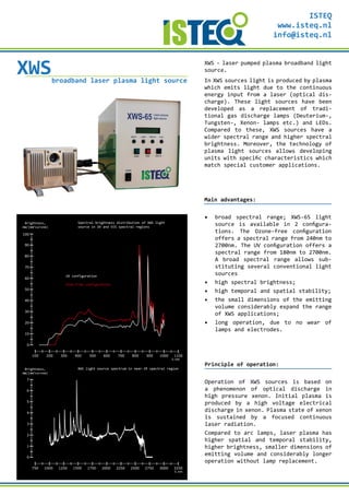 100 200 300 400 500 600 700 800 900 1000
λ, nm
0
10
20
30
40
50
60
Brightness,
mW/(mm2
×sr×nm)
70
80
90
100
1100
750 1000 1250 1500 1750 2000 2250 2500 2750 3000
λ, nm
0
1
2
3
4
5
6
Brightness,
mW/(mm2
×sr×nm)
7
3250
Spectral brightness distribution of XWS light
source in UV and VIS spectral regions
XWS light source spectrum in near-IR spectral region
UV configuration
Ozon-Free configuration
XWSbroadband laser plasma light source
XWS - laser pumped plasma broadband light
source.
In XWS sources light is produced by plasma
which emits light due to the continuous
energy input from a laser (optical dis-
charge). These light sources have been
developed as a replacement of tradi-
tional gas discharge lamps (Deuterium-,
Tungsten-, Xenon- lamps etc.) and LEDs.
Compared to these, XWS sources have a
wider spectral range and higher spectral
brightness. Moreover, the technology of
plasma light sources allows developing
units with specific characteristics which
match special customer applications.
Main advantages:
▪	 broad spectral range; XWS-65 light
source is available in 2 configura-
tions. The Ozone-free configuration
offers a spectral range from 240nm to
2700nm. The UV configuration offers a
spectral range from 180nm to 2700nm.
A broad spectral range allows sub-
stituting several conventional light
sources
▪	 high spectral brightness;
▪	 high temporal and spatial stability;
▪	 the small dimensions of the emitting
volume considerably expand the range
of XWS applications;
▪	 long operation, due to no wear of
lamps and electrodes.
Principle of operation:
Operation of XWS sources is based on
a phenomenon of optical discharge in
high pressure xenon. Initial plasma is
produced by a high voltage electrical
discharge in xenon. Plasma state of xenon
is sustained by a focused continuous
laser radiation.
Compared to arc lamps, laser plasma has
higher spatial and temporal stability,
higher brightness, smaller dimensions of
emitting volume and considerably longer
operation without lamp replacement.
ISTEQ
www.isteq.nl
info@isteq.nl
 