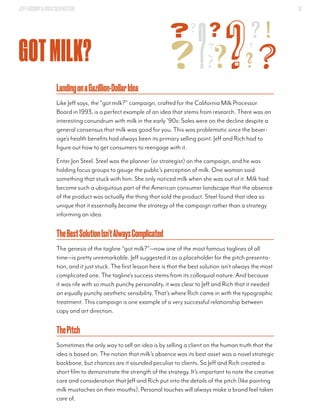 JEFFGOODBY&RICHSILVERSTEIN 13
GOTMILK?
LandingonaGazillion-DollarIdea
Like Jeff says, the “got milk?” campaign, crafted for the California Milk Processor
Board in 1993, is a perfect example of an idea that stems from research. There was an
interesting conundrum with milk in the early ’90s: Sales were on the decline despite a
general consensus that milk was good for you. This was problematic since the bever-
age’s health benefits had always been its primary selling point. Jeff and Rich had to
figure out how to get consumers to reengage with it.
Enter Jon Steel. Steel was the planner (or strategist) on the campaign, and he was
holding focus groups to gauge the public’s perception of milk. One woman said
something that stuck with him: She only noticed milk when she was out of it. Milk had
become such a ubiquitous part of the American consumer landscape that the absence
of the product was actually the thing that sold the product. Steel found that idea so
unique that it essentially became the strategy of the campaign rather than a strategy
informing an idea.
TheBestSolutionIsn’tAlwaysComplicated
The genesis of the tagline “got milk?”—now one of the most famous taglines of all
time—is pretty unremarkable. Jeff suggested it as a placeholder for the pitch presenta-
tion, and it just stuck. The first lesson here is that the best solution isn’t always the most
complicated one. The tagline’s success stems from its colloquial nature. And because
it was rife with so much punchy personality, it was clear to Jeff and Rich that it needed
an equally punchy aesthetic sensibility. That’s where Rich came in with the typographic
treatment. This campaign is one example of a very successful relationship between
copy and art direction.
ThePitch
Sometimes the only way to sell an idea is by selling a client on the human truth that the
idea is based on. The notion that milk’s absence was its best asset was a novel strategic
backbone, but chances are it sounded peculiar to clients. So Jeff and Rich created a
short film to demonstrate the strength of the strategy. It’s important to note the creative
care and consideration that Jeff and Rich put into the details of the pitch (like painting
milk mustaches on their mouths). Personal touches will always make a brand feel taken
care of.
 